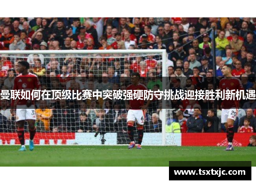 曼联如何在顶级比赛中突破强硬防守挑战迎接胜利新机遇